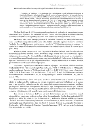Guarezicitaoutrasiniciativasquese seguiramno finaldadécadade60:
TV Educativa do Maranhão; a TVE do Ceará, com o programa TV Escolar; a fundação do Instituto de
Radiofusão Educativa da Bahia (Irdeb); no Rio de Janeiro, a Fundação Brasileira de Educação (Fubrae)
criou o Centro Educacionalde Niterói (CEN); em Brasília, foi fundado o Centro de EnsinoTecnológico de
Brasília (Ceteb) voltado à formação profissional, geralmente com cursos para atender às necessidades de
empresas. Um dos trabalhos mais conhecidos do Ceteb foi o Projeto Acesso, desenvolvido em convênio
com a Petrobras; em São Paulo, foi criada a Fundação Padre Anchieta (FPA) (...). Na década de 1970,
destacou-se o Projeto Minerva (radioeducativo), criado pelo governo federal, que oferecia diferentes
tipos de cursos para os níveis de primeiro e segundo graus, com o objetivo de resolver a curto prazo os
problemasdedesenvolvimentospolíticos,econômicosesociaisdo País (2009, p. 34).
No final da década de 1990, as emissoras foram isentas da obrigação de transmitir programas
educativos o que significou um retrocesso enorme. Com a reformulação do sistema nacional de
radiodifusãoem1994,aFundaçãoRoquetePintoficouresponsávelparacoordenarasações.
De acordo com Alves, o tempo passou e os resultados concretos não apareceram apesar de
várias ações terem sido propostas e levadas a cabo. Podem ser citadas algumas iniciativas como a da
Fundação Roberto Marinho com os telecursos, e a própria TV Educativa com seus programas. No
entanto, a forma de difusão dependia das emissoras abertas ou a cabo para o acesso da população em
geral(2009).
Com relação aos computadores, estes chegaram ao Brasil em 1970 por meio das universidades,
mas eram equipamentos enormes e com o decorrer do tempo ficaram mais acessíveis tanto no aspecto
prático como econômico. No Brasil, não há dúvida de que a Internet já disponível nos computadores
pessoais colaborou e colabora imensamente para a propagação da EAD. Sabe-se que ainda há muitos
aspectos a serem superados, no que tange a infraestrutura e preparo para utilização da mesma, assuntos
quepoderãoserdiscutidosemumanovapesquisa.
No tocante a legislação da EaD no Brasil, as bases legais para a modalidade foram estabelecidas
pela Lei de Diretrizes e Bases da Educação Nacional (Lei n.º 9.394, de 20 de dezembro de 1996) que foi
regulamentada pelo Decreto n.º 5.622, publicado no D.O.U. de 20/12/05. Este revogou o Decreto n.º
2.494, de 10 de fevereiro de 1998, e o Decreto n.º 2.561, de 27 de abril de 1998 com normatização
definida na Portaria Ministerial n.º 4.361, de 2004 (que revogou a Portaria Ministerial n.º 301, de 07 de
abrilde1998.
Essa normatização deixa claro que a EAD não é uma modalidade de ensino de qualidade
inferior às tradicionais. Não há dúvida que existem preconceitos, porém a EaD não carece de aparato
legal e, por vezes falta conhecimento dos próprios profissionais que atuam na área sobre a legislação
que ampara o trabalho que desempenham. O aspecto legal é um ponto fundamental para derrubar
preconceitos com relação a EAD e deixar cada vez mais claro a seriedade dessa modalidade de ensino,
bemcomoo fatodequese podeaprendertantoquantonummodelotradicional.
Em síntese, a história da EaD está dividida historicamente em três momentos: inicial,
intermediário e outro mais moderno. A fase inicial é marcada pelas Escolas Internacionais (1904)
seguida pela Rádio Sociedade do Rio de Janeiro (1923); O Instituto Monitor (1939) e o Instituto
Universal Brasileiro (1941) se enquadram na fase intermediária; e, na fase moderna, citam-se três
organizações que influenciaram a EaD no Brasil de maneira decisiva: a Associação Brasileira de
Teleducação –ABT, o Instituto de Pesquisas EspaciaisAvançadas – IPAE e aAssociação Brasileira de
Educaçãoadistância–ABED.
21
A educação a distância e seu movimento histórico no Brasil
Revista das Faculdades Santa Cruz, v. 8, n. 1, janeiro/junho 2010
 