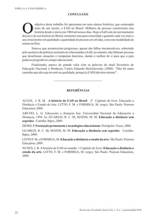 O
CONCLUSÃO
objetivo deste trabalho foi apresentar em uma síntese histórica, que contempla
mais de um século, a EAD no Brasil. Milhares de pessoas construíram esta
Ohistória desde o início em 1904 até nossos dias. Hoje a EaD está em um momento
decisivo de sua história no Brasil, momento este para consolidar e garantir cada vez mais o
seu crescimento em qualidade e quantidade de pessoas envolvidas, com esta modalidade de
ensinonoPaís.
Nota-se que aconteceram progressos, apesar das falhas incontestáveis, sobretudo
pela ausência de políticas normativas relacionadas a EaD, no entanto, não faltaram pessoas
que desafiaram situações e romperam barreiras, dando o melhor de si para que o país
pudesse progredirnocampoeducacional.
Finalizando, parece de grande valia citar as palavras do atual Secretário de
Educação Nacional a Distância, Carlos Eduardo Bielschowsky (2008): “Não há outro
caminhoquenãosejainvestirnaqualidade,porque[aEAD] nãotemretorno”.
ALVES, J. R. M. A história da EAD no Brasil. 2º Capítulo do livro: Educação a
Distância o Estado da Arte. LITTO, F. M. e FORMIGA, M. (orgs). São Paulo: Pearson
Education,2009.
ARETIO, L. G. Educación a distancia hoy. Universidad Nacional de Educación a
Distancia, 1994. In: GUAREZI, R. C. M; MATOS, M. M. Educação a distância sem
segredos. Curitiba:Ibpex,2009.
DEMO, P.Formaçãopermanenteetecnologiaseducacionais.Petrópolis:Vozes,2006.
GUAREZI, R. C. M; MATOS, M. M. Educação a distância sem segredos. Curitiba:
Ibpex,2009.
LITTO F. M. e FORMIGA, M. Educação a distância o estado da arte. São Paulo: Pearson
Education,2009.
NUNES, I. B. A história da EAD no mundo. 1 Capítulo do livro: Educação a distância o
estado da arte. LITTO, F. M. e FORMIGA, M. (orgs). São Paulo: Pearson Education,
2009.
REFERÊNCIAS
FARIA, A.A. E SALVADORI, A.
22
Revista das Faculdades Santa Cruz, v. 8, n. 1, janeiro/junho 2010
 