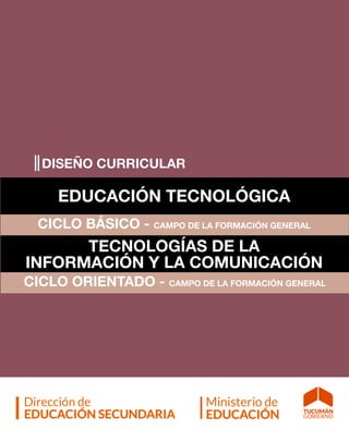 1| DISEÑO CURRICULAR - EDUCACIÓN TECNOLÓGICA y TECNOLOGÍAS DE LA INFORMACIÓN Y LA COMUNICACIÓN |
DISEÑO CURRICULAR
EDUCACIÓN TECNOLÓGICA
CICLO BÁSICO - CAMPO DE LA FORMACIÓN GENERAL
TECNOLOGÍAS DE LA
INFORMACIÓN Y LA COMUNICACIÓN
CICLO ORIENTADO - CAMPO DE LA FORMACIÓN GENERAL
 