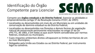 Identificação do Órgão
Competente para Licenciar
Compete aos órgãos estaduais e do Distrito Federal, licenciar as atividades e
empreendimentos (artigo 5º da Resolução Conama nº237, de 1997):
• Localizados ou desenvolvidos em mais de um Município ou em unidades de
conservação de domínio estadual ou do Distrito Federal;
• Localizados ou desenvolvidos nas florestas e demais formas de vegetação
natural de preservação permanente relacionadas no artigo 2º da Lei
nº4.771, de 1965, e em todas as que assim forem consideradas por normas
federais, estaduais ou municipais;
• Cujos impactos ambientais diretos ultrapassem os limites territoriais de um
ou mais Municípios;
• Delegados pela União aos Estados ou ao Distrito Federal, por instrumento
legal ou convênio.
 