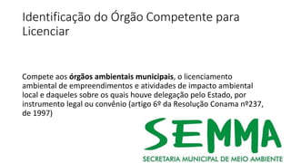 Identificação do Órgão Competente para
Licenciar
Compete aos órgãos ambientais municipais, o licenciamento
ambiental de empreendimentos e atividades de impacto ambiental
local e daqueles sobre os quais houve delegação pelo Estado, por
instrumento legal ou convênio (artigo 6º da Resolução Conama nº237,
de 1997)
 
