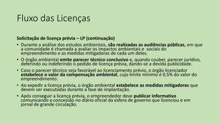 Fluxo das Licenças
Solicitação de licença prévia – LP (continuação)
• Durante a análise dos estudos ambientais, são realizadas as audiências públicas, em que
a comunidade é chamada a avaliar os impactos ambientais e sociais do
empreendimento e as medidas mitigadoras de cada um deles.
• O órgão ambiental emite parecer técnico conclusivo e, quando couber, parecer jurídico,
deferindo ou indeferindo o pedido de licença prévia, dando-se a devida publicidade.
• Caso o parecer técnico seja favorável ao licenciamento prévio, o órgão licenciador
estabelece o valor da compensação ambiental, cujo limite mínimo é 0,5% do valor do
empreendimento.
• Ao expedir a licença prévia, o órgão ambiental estabelece as medidas mitigadoras que
devem ser executadas durante a fase de implantação.
• Após conseguir a licença prévia, o empreendedor deve publicar informativo
comunicando a concessão no diário oficial da esfera de governo que licenciou e em
jornal de grande circulação.
 