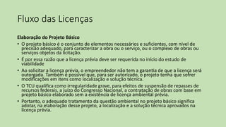 Fluxo das Licenças
Elaboração do Projeto Básico
• O projeto básico é o conjunto de elementos necessários e suficientes, com nível de
precisão adequado, para caracterizar a obra ou o serviço, ou o complexo de obras ou
serviços objetos da licitação.
• É por essa razão que a licença prévia deve ser requerida no início do estudo de
viabilidade
• Ao solicitar a licença prévia, o empreendedor não tem a garantia de que a licença será
outorgada. Também é possível que, para ser autorizado, o projeto tenha que sofrer
modificações em itens como localização e solução técnica.
• O TCU qualifica como irregularidade grave, para efeitos de suspensão de repasses de
recursos federais, a juízo do Congresso Nacional, a contratação de obras com base em
projeto básico elaborado sem a existência de licença ambiental prévia.
• Portanto, o adequado tratamento da questão ambiental no projeto básico significa
adotar, na elaboração desse projeto, a localização e a solução técnica aprovados na
licença prévia.
 