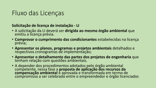 Fluxo das Licenças
Solicitação de licença de instalação - LI
• A solicitação da LI deverá ser dirigida ao mesmo órgão ambiental que
emitiu a licença prévia.
• Comprovar o cumprimento das condicionantes estabelecidas na licença
prévia;
• Apresentar os planos, programas e projetos ambientais detalhados e
respectivos cronogramas de implementação;
• Apresentar o detalhamento das partes dos projetos de engenharia que
tenham relação com questões ambientais.
• A depender dos procedimentos adotados pelo órgão ambiental
competente, nessa fase a proposta de aplicação dos recursos da
compensação ambiental é aprovada e transformada em termo de
compromisso a ser celebrado entre o empreendedor e órgão licenciador.
 