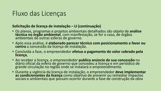 Fluxo das Licenças
Solicitação de licença de instalação – LI (continuação)
• Os planos, programas e projetos ambientais detalhados são objeto de análise
técnica no órgão ambiental, com manifestação, se for o caso, de órgãos
ambientais de outras esferas de governo.
• Após essa análise, é elaborado parecer técnico com posicionamento a favor ou
contra a concessão da licença de instalação.
• Concluída a fase, o empreendedor efetua o pagamento do valor cobrado pela
licença,
• Ao receber a licença, o empreendedor publica anúncio de sua concessão no
diário oficial da esfera de governo que concedeu a licença e em periódico de
grande circulação na região onde se instalará o empreendimento.
• Durante a vigência da licença de instalação, o empreendedor deve implementar
as condicionantes da licença como objetivo de prevenir ou remediar impactos
sociais e ambientais que possam ocorrer durante a fase de construção da obra
 