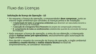 Fluxo das Licenças
Solicitação de licença de Operação - LO
• Ao requerer a licença de operação, o empreendedor deve comprovar, junto ao
mesmo órgão ambiental que concedeu as licenças prévia e de instalação:
• A implantação de todos os programas ambientais que deveriam ser executados durante a
vigência da licença de instalação;
• A execução do cronograma físico financeiro do projeto de compensação ambiental;
• O cumprimento de todas as condicionantes estabelecidas quando da concessão da licença
de instalação.
• Após requerer a licença de operação, e antes da sua obtenção, o interessado
poderá realizar testes pré-operacionais, exclusivamente após autorização do
órgão ambiental.
• Para decidir a respeito da concessão da licença de operação, o órgão ambiental
considera o exame técnico e realiza vistoria técnica no local do
empreendimento, se considerar necessário.
 