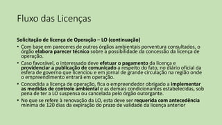 Fluxo das Licenças
Solicitação de licença de Operação – LO (continuação)
• Com base em pareceres de outros órgãos ambientais porventura consultados, o
órgão elabora parecer técnico sobre a possibilidade da concessão da licença de
operação.
• Caso favorável, o interessado deve efetuar o pagamento da licença e
providenciar a publicação de comunicado a respeito do fato, no diário oficial da
esfera de governo que licenciou e em jornal de grande circulação na região onde
o empreendimento entrará em operação.
• Concedida a licença de operação, fica o empreendedor obrigado a implementar
as medidas de controle ambiental e as demais condicionantes estabelecidas, sob
pena de ter a LO suspensa ou cancelada pelo órgão outorgante.
• No que se refere à renovação da LO, esta deve ser requerida com antecedência
mínima de 120 dias da expiração do prazo de validade da licença anterior
 