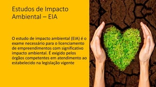 Estudos de Impacto
Ambiental – EIA
O estudo de impacto ambiental (EIA) é o
exame necessário para o licenciamento
de empreendimentos com significativo
impacto ambiental. É exigido pelos
órgãos competentes em atendimento ao
estabelecido na legislação vigente
 