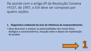 De acordo com o artigo 6º da Resolução Conama
nº237, de 1997, o EIA deve ser composto por
quatro seções:
1. Diagnóstico ambiental da área de influência do empreendimento:
• Deve descrever e analisar as potencialidades dos meios físico,
biológico e socioeconômico, situação antes e depois da implantação
do projeto
 