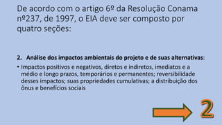 De acordo com o artigo 6º da Resolução Conama
nº237, de 1997, o EIA deve ser composto por
quatro seções:
2. Análise dos impactos ambientais do projeto e de suas alternativas:
• Impactos positivos e negativos, diretos e indiretos, imediatos e a
médio e longo prazos, temporários e permanentes; reversibilidade
desses impactos; suas propriedades cumulativas; a distribuição dos
ônus e benefícios sociais
 