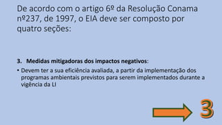 De acordo com o artigo 6º da Resolução Conama
nº237, de 1997, o EIA deve ser composto por
quatro seções:
3. Medidas mitigadoras dos impactos negativos:
• Devem ter a sua eficiência avaliada, a partir da implementação dos
programas ambientais previstos para serem implementados durante a
vigência da LI
 