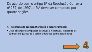De acordo com o artigo 6º da Resolução Conama
nº237, de 1997, o EIA deve ser composto por
quatro seções:
4. Programa de acompanhamento e monitoramento:
• Deve abranger os impactos positivos e negativos, indicando os
padrões de qualidade a serem adotados como parâmetros
 