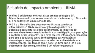Relatório de Impacto Ambiental - RIMA
• O Rima é exigido nos mesmos casos em que se exige o EIA.
Diferentemente do que vem ocorrendo em muitos casos, o Rima não
é, e nem deve ser, um resumo do EIA.
• O EIA e o Rima são dois documentos distintos com focos
diferenciados. O EIA tem como objeto o diagnóstico das
potencialidades naturais e socioeconômicas, os impactos do
empreendimento e as medidas destinadas a mitigação, compensação
e controle desses impactos. Já o Rima oferece informações essenciais
para que a população tenha conhecimento das vantagens e
desvantagens do projeto e as consequências ambientais de sua
implementação. Em termos gerais pode-se dizer que o EIA é um
documento técnico e que o Rima é um relatório gerencial
 