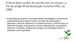 O Rima deve conter, de acordo com os incisos I a
VIII do artigo 9º da Resolução Conama nº01, de
1986
• A descrição do projeto e suas alternativas tecnológicas e locacionais,
especificando para cada um deles, nas fases de construção e
operação, a área de influência, as matérias primas e mão-de-obra, as
fontes de energia, os processos e técnica operacionais, os prováveis
efluentes, emissões, resíduos de energia e os empregos diretos e
indiretos a serem gerados;
 