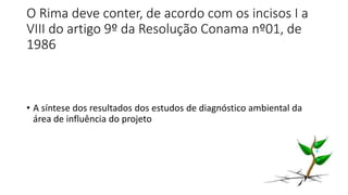 O Rima deve conter, de acordo com os incisos I a
VIII do artigo 9º da Resolução Conama nº01, de
1986
• A síntese dos resultados dos estudos de diagnóstico ambiental da
área de influência do projeto
 
