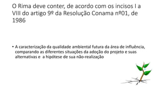 O Rima deve conter, de acordo com os incisos I a
VIII do artigo 9º da Resolução Conama nº01, de
1986
• A caracterização da qualidade ambiental futura da área de influência,
comparando as diferentes situações da adoção do projeto e suas
alternativas e a hipótese de sua não-realização
 