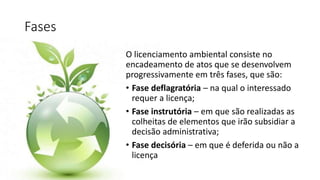 Fases
O licenciamento ambiental consiste no
encadeamento de atos que se desenvolvem
progressivamente em três fases, que são:
• Fase deflagratória – na qual o interessado
requer a licença;
• Fase instrutória – em que são realizadas as
colheitas de elementos que irão subsidiar a
decisão administrativa;
• Fase decisória – em que é deferida ou não a
licença
 