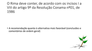 O Rima deve conter, de acordo com os incisos I a
VIII do artigo 9º da Resolução Conama nº01, de
1986
• A recomendação quanto à alternativa mais favorável (conclusões e
comentários de ordem geral)
 