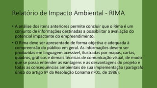 Relatório de Impacto Ambiental - RIMA
• A análise dos itens anteriores permite concluir que o Rima é um
conjunto de informações destinadas a possibilitar a avaliação do
potencial impactante do empreendimento.
• O Rima deve ser apresentado de forma objetiva e adequada à
compreensão do público em geral. As informações devem ser
produzidas em linguagem acessível, ilustradas por mapas, cartas,
quadros, gráficos e demais técnicas de comunicação visual, de modo
que se possa entender as vantagens e as desvantagens do projeto e
todas as consequências ambientais de sua implementação (parágrafo
único do artigo 9º da Resolução Conama nº01, de 1986).
 