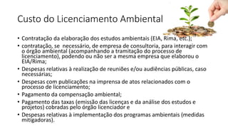 Custo do Licenciamento Ambiental
• Contratação da elaboração dos estudos ambientais (EIA, Rima, etc.);
• contratação, se necessário, de empresa de consultoria, para interagir com
o órgão ambiental (acompanhando a tramitação do processo de
licenciamento), podendo ou não ser a mesma empresa que elaborou o
EIA/Rima;
• Despesas relativas à realização de reuniões e/ou audiências públicas, caso
necessárias;
• Despesas com publicações na imprensa de atos relacionados com o
processo de licenciamento;
• Pagamento da compensação ambiental;
• Pagamento das taxas (emissão das licenças e da análise dos estudos e
projetos) cobradas pelo órgão licenciador e
• Despesas relativas à implementação dos programas ambientais (medidas
mitigadoras).
 