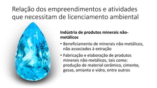 Relação dos empreendimentos e atividades
que necessitam de licenciamento ambiental
Indústria de produtos minerais não-
metálicos
• Beneficiamento de minerais não-metálicos,
não associados à extração
• Fabricação e elaboração de produtos
minerais não-metálicos, tais como:
produção de material cerâmico, cimento,
gesso, amianto e vidro, entre outros
 