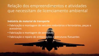 Relação dos empreendimentos e atividades
que necessitam de licenciamento ambiental
Indústria de material de transporte
• Fabricação e montagem de veículos rodoviários e ferroviários, peças e
acessórios
• Fabricação e montagem de aeronaves
• Fabricação e reparo de embarcações e estruturas flutuantes
 