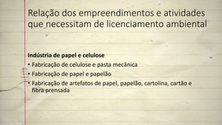 Relação dos empreendimentos e atividades
que necessitam de licenciamento ambiental
Indústria de papel e celulose
• Fabricação de celulose e pasta mecânica
• Fabricação de papel e papelão
• Fabricação de artefatos de papel, papelão, cartolina, cartão e
fibra prensada
 