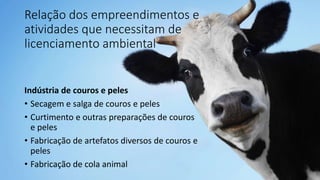Relação dos empreendimentos e
atividades que necessitam de
licenciamento ambiental
Indústria de couros e peles
• Secagem e salga de couros e peles
• Curtimento e outras preparações de couros
e peles
• Fabricação de artefatos diversos de couros e
peles
• Fabricação de cola animal
 