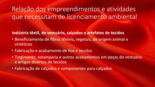 Relação dos empreendimentos e atividades
que necessitam de licenciamento ambiental
Indústria têxtil, de vestuário, calçados e artefatos de tecidos
• Beneficiamento de fibras têxteis, vegetais, de origem animal e
sintéticos
• Fabricação e acabamento de fios e tecidos
• Tingimento, estamparia e outros acabamentos em peças do vestuário
e artigos diversos de tecidos
• Fabricação de calçados e componentes para calçados
 