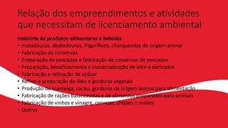 Relação dos empreendimentos e atividades
que necessitam de licenciamento ambiental
Indústria de produtos alimentares e bebidas
• matadouros, abatedouros, frigoríficos, charqueadas de origem animal
• Fabricação de conservas
• Preparação de pescados e fabricação de conservas de pescados
• Preparação, beneficiamento e industrialização de leite e derivados
• Fabricação e refinação de açúcar
• Refino e preparação de óleo e gorduras vegetais
• Produção de manteiga, cacau, gorduras de origem animal para alimentação
• Fabricação de rações balanceadas e de alimentos preparados para animais
• Fabricação de vinhos e vinagre, cervejas, chopes e maltes
• Outros
 
