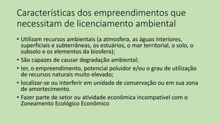 Características dos empreendimentos que
necessitam de licenciamento ambiental
• Utilizam recursos ambientais (a atmosfera, as águas interiores,
superficiais e subterrâneas, os estuários, o mar territorial, o solo, o
subsolo e os elementos da biosfera);
• São capazes de causar degradação ambiental;
• ter, o empreendimento, potencial poluidor e/ou o grau de utilização
de recursos naturais muito elevado;
• localizar-se ou interferir em unidade de conservação ou em sua zona
de amortecimento.
• Fazer parte de setor ou atividade econômica incompatível com o
Zoneamento Ecológico Econômico
 