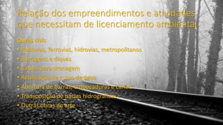 Relação dos empreendimentos e atividades
que necessitam de licenciamento ambiental
Obras civis
• Rodovias, ferrovias, hidrovias, metropolitanos
• Barragens e diques
• Canais para drenagem
• Retificação de curso de água
• Abertura de barras, embocaduras e canais
• Transposição de bacias hidrográficas
• Outras obras de arte
 