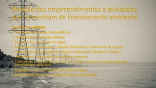 Relação dos empreendimentos e atividades
que necessitam de licenciamento ambiental
Serviços de utilidade
• Produção de energia termoelétrica
• Transmissão de energia elétrica
• Estações de tratamento de água
• Interceptores, emissários, estação elevatória e tratamento de esgoto
• Tratamento e destinação de resíduos industriais (líquidos e sólidos)
• Tratamento e disposição de resíduos especiais
• Tratamento e destinação de resíduos sólidos urbanos, inclusive aqueles
provenientes de fossas
• Dragagem e derrocamentos em corpos d’água
• Recuperação de áreas contaminadas ou degradadas
 