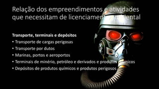 Relação dos empreendimentos e atividades
que necessitam de licenciamento ambiental
Transporte, terminais e depósitos
• Transporte de cargas perigosas
• Transporte por dutos
• Marinas, portos e aeroportos
• Terminais de minério, petróleo e derivados e produtos químicos
• Depósitos de produtos químicos e produtos perigosos
 