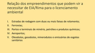 Relação dos empreendimentos que podem vir a
necessitar de EIA/Rima para o licenciamento
ambiental
I. Estradas de rodagem com duas ou mais faixas de rolamento;
II. Ferrovias;
III. Portos e terminais de minério, petróleo e produtos químicos;
IV. Aeroportos;
V. Oleodutos, gasodutos, minerodutos e emissários de esgotos
sanitários
 
