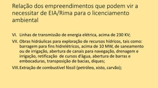 Relação dos empreendimentos que podem vir a
necessitar de EIA/Rima para o licenciamento
ambiental
VI. Linhas de transmissão de energia elétrica, acima de 230 KV;
VII. Obras hidráulicas para exploração de recursos hídricos, tais como:
barragem para fins hidrelétricos, acima de 10 MW, de saneamento
ou de irrigação, abertura de canais para navegação, drenagem e
irrigação, retificação de cursos d’água, abertura de barras e
embocaduras, transposição de bacias, diques;
VIII.Extração de combustível fóssil (petróleo, xisto, carvão);
 