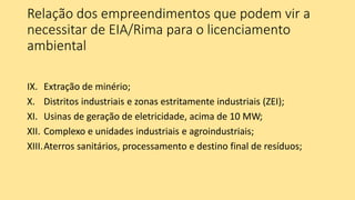 Relação dos empreendimentos que podem vir a
necessitar de EIA/Rima para o licenciamento
ambiental
IX. Extração de minério;
X. Distritos industriais e zonas estritamente industriais (ZEI);
XI. Usinas de geração de eletricidade, acima de 10 MW;
XII. Complexo e unidades industriais e agroindustriais;
XIII.Aterros sanitários, processamento e destino final de resíduos;
 