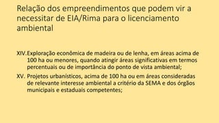 Relação dos empreendimentos que podem vir a
necessitar de EIA/Rima para o licenciamento
ambiental
XIV.Exploração econômica de madeira ou de lenha, em áreas acima de
100 ha ou menores, quando atingir áreas significativas em termos
percentuais ou de importância do ponto de vista ambiental;
XV. Projetos urbanísticos, acima de 100 ha ou em áreas consideradas
de relevante interesse ambiental a critério da SEMA e dos órgãos
municipais e estaduais competentes;
 