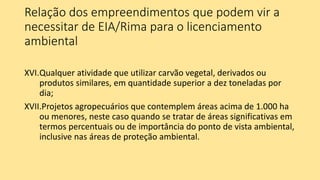 Relação dos empreendimentos que podem vir a
necessitar de EIA/Rima para o licenciamento
ambiental
XVI.Qualquer atividade que utilizar carvão vegetal, derivados ou
produtos similares, em quantidade superior a dez toneladas por
dia;
XVII.Projetos agropecuários que contemplem áreas acima de 1.000 ha
ou menores, neste caso quando se tratar de áreas significativas em
termos percentuais ou de importância do ponto de vista ambiental,
inclusive nas áreas de proteção ambiental.
 