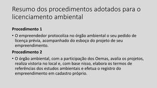 Resumo dos procedimentos adotados para o
licenciamento ambiental
Procedimento 1
• O empreendedor protocoliza no órgão ambiental o seu pedido de
licença prévia, acompanhado do esboço do projeto de seu
empreendimento.
Procedimento 2
• O órgão ambiental, com a participação dos Oemas, avalia os projetos,
realiza vistoria no local e, com base nisso, elabora os termos de
referências dos estudos ambientais e efetua o registro do
empreendimento em cadastro próprio.
 