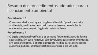 Resumo dos procedimentos adotados para o
licenciamento ambiental
Procedimento 3
• O empreendedor entrega ao órgão ambiental cópia dos estudos
ambientais, realizados de acordo com os termos de referência
elaborados pelo próprio órgão de meio ambiente.
Procedimento 4
• O órgão ambiental verifica se os estudos foram realizados de forma
satisfatória. Em caso negativo, são devolvidos para complementação.
Em caso afirmativo, é aberto o prazo de 45 dias para solicitação de
audiência pública. O prazo total para a análise é de um ano.
 