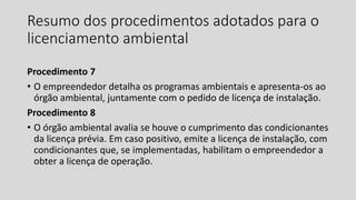 Resumo dos procedimentos adotados para o
licenciamento ambiental
Procedimento 7
• O empreendedor detalha os programas ambientais e apresenta-os ao
órgão ambiental, juntamente com o pedido de licença de instalação.
Procedimento 8
• O órgão ambiental avalia se houve o cumprimento das condicionantes
da licença prévia. Em caso positivo, emite a licença de instalação, com
condicionantes que, se implementadas, habilitam o empreendedor a
obter a licença de operação.
 