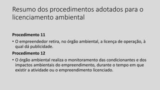 Resumo dos procedimentos adotados para o
licenciamento ambiental
Procedimento 11
• O empreendedor retira, no órgão ambiental, a licença de operação, à
qual dá publicidade.
Procedimento 12
• O órgão ambiental realiza o monitoramento das condicionantes e dos
impactos ambientais do empreendimento, durante o tempo em que
existir a atividade ou o empreendimento licenciado.
 