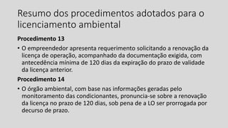 Resumo dos procedimentos adotados para o
licenciamento ambiental
Procedimento 13
• O empreendedor apresenta requerimento solicitando a renovação da
licença de operação, acompanhado da documentação exigida, com
antecedência mínima de 120 dias da expiração do prazo de validade
da licença anterior.
Procedimento 14
• O órgão ambiental, com base nas informações geradas pelo
monitoramento das condicionantes, pronuncia-se sobre a renovação
da licença no prazo de 120 dias, sob pena de a LO ser prorrogada por
decurso de prazo.
 