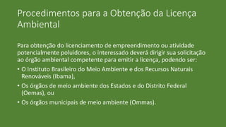 Procedimentos para a Obtenção da Licença
Ambiental
Para obtenção do licenciamento de empreendimento ou atividade
potencialmente poluidores, o interessado deverá dirigir sua solicitação
ao órgão ambiental competente para emitir a licença, podendo ser:
• O Instituto Brasileiro do Meio Ambiente e dos Recursos Naturais
Renováveis (Ibama),
• Os órgãos de meio ambiente dos Estados e do Distrito Federal
(Oemas), ou
• Os órgãos municipais de meio ambiente (Ommas).
 
