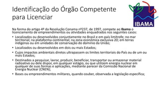 Identificação do Órgão Competente
para Licenciar
Na forma do artigo 4º da Resolução Conama nº237, de 1997, compete ao Ibama o
licenciamento de empreendimentos ou atividades enquadrados nos seguintes casos:
• Localizados ou desenvolvidos conjuntamente no Brasil e em país limítrofe; no mar
territorial; na plataforma continental; na zona econômica exclusiva 20; em terras
indígenas ou em unidades de conservação do domínio da União;
• Localizados ou desenvolvidos em dois ou mais Estados;
• Cujos impactos ambientais diretos ultrapassem os limites territoriais do País ou de um ou
mais Estados;
• Destinados a pesquisar, lavrar, produzir, beneficiar, transportar ou armazenar material
radioativo ou dele dispor, em qualquer estágio, ou que utilizem energia nuclear em
qualquer de suas formas e aplicações, mediante parecer da Comissão Nacional de
Energia Nuclear (CNEN);
• Bases ou empreendimentos militares, quando couber, observada a legislação específica;
 
