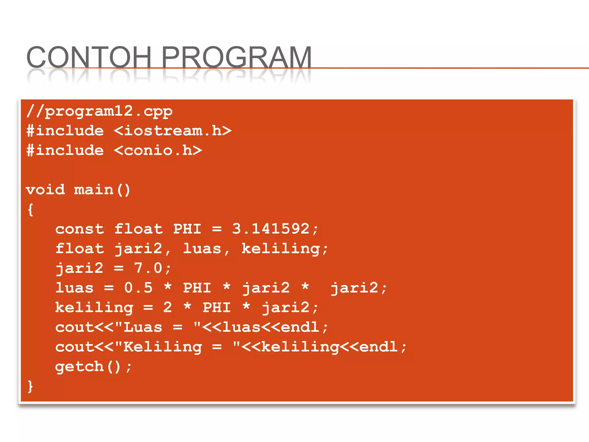 CONTOH PROGRAM
//program12.cpp
#include <iostream.h>
#include <conio.h>
void main()
{
const float PHI = 3.141592;
float jari2, luas, keliling;
jari2 = 7.0;
luas = 0.5 * PHI * jari2 * jari2;
keliling = 2 * PHI * jari2;
cout<<"Luas = "<<luas<<endl;
cout<<"Keliling = "<<keliling<<endl;
getch();
}
 