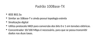 Padrão 100Base-TX

IEEE 802.3u

Similar ao 10Base-T e ainda possui topologia estrela

Sinalização digital

Utiliza protocolo NRZI para conversão dos bits 0 e 1 em tensões elétricas.

Concentrador 10/100 Mbps é necessário, para que se possa transmitir
dados nas duas taxas.
 