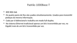 Padrão 1000Base-T

IEEE 802.3ab

Os quatro pares de fios são usados simultaneamente. Usados para transmitir
pedaços da mesma informação.

Cada par é bidirecional e trabalha em modo full-duplex.

No sistema Ethernet tradicional apenas um bit é transmitido por vez, no
Gigabit mais de um bit é transmitido por vez.
 