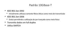 Padrão 10GBase-T

IEEE 802.3ae-2002

Inicialmente utilizava somente fibras óticas como meio de transmissão

IEEE 802.3an-2006

Evolui permitindo a utilização de par trançado como meio físico

Transmite dados em full duplex

Utiliza SWITCH
 